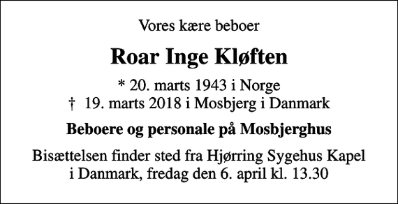 <p>Vores kære beboer<br />Roar Inge Kløften<br />* 20. marts 1943 i Norge<br />✝ 19. marts 2018 i Mosbjerg i Danmark<br />Beboere og personale på Mosbjerghus<br />Bisættelsen finder sted fra Hjørring Sygehus Kapel i Danmark, fredag den 6. april kl. 13.30</p>