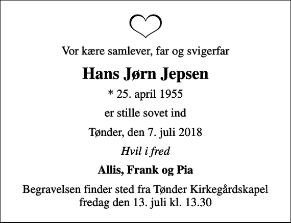 <p>Vor kære samlever, far og svigerfar<br />Hans Jørn Jepsen<br />* 25. april 1955<br />er stille sovet ind<br />Tønder, den 7. juli 2018<br />Hvil i fred<br />Allis, Frank og Pia<br />Begravelsen finder sted fra Tønder Kirkegårdskapel fredag den 13. juli kl. 13.30</p>