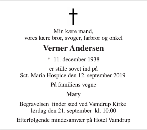 <p>Min kære mand, vores kære bror, svoger, farbror og onkel<br />Verner Andersen<br />*​ 11. december 1938<br />er stille sovet ind på Sct. Maria Hospice den 12. september 2019<br />På familiens vegne<br />Mary<br />Begravelsen​ finder sted ved Vamdrup Kirke​ lørdag den 21. september​ kl. 10.00<br />Efterfølgende mindesamvær på Hotel Vamdrup</p>