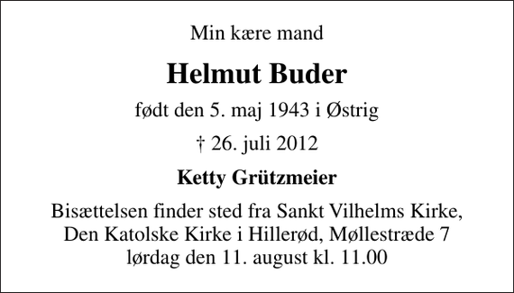 <p>Min kære mand<br />Helmut Buder<br />født den 5. maj 1943 i Østrig<br />✝ 26. juli 2012<br />Ketty Grützmeier<br />Bisættelsen finder sted fra Sankt Vilhelms Kirke, Den Katolske Kirke i Hillerød, Møllestræde 7 lørdag den 11. august kl. 11.00</p>