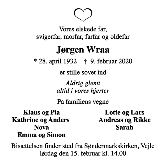 <p>Vores elskede far, svigerfar, morfar, farfar og oldefar<br />Jørgen Wraa<br />* 28. april 1932 ✝ 9. februar 2020<br />er stille sovet ind<br />Aldrig glemt altid i vores hjerter<br />På familiens vegne<br />Klaus og Pia<br />Lotte og Lars<br />Kathrine og Anders<br />Andreas og Rikke<br />Nova<br />Sarah<br />Emma og Simon<br />Bisættelsen finder sted fra Søndermarkskirken, Vejle lørdag den 15. februar kl. 14.00</p>