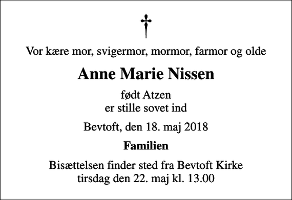 <p>Vor kære mor, svigermor, mormor, farmor og olde<br />Anne Marie Nissen<br />født Atzen er stille sovet ind<br />Bevtoft, den 18. maj 2018<br />Familien<br />Bisættelsen finder sted fra Bevtoft Kirke tirsdag den 22. maj kl. 13.00</p>