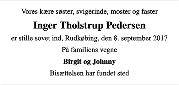 <p>Vores kære søster, svigerinde, moster og faster<br />Inger Tholstrup Pedersen<br />er stille sovet ind, Rudkøbing, den 8. september 2017<br />På familiens vegne<br />Birgit og Johnny<br />Bisættelsen har fundet sted</p>