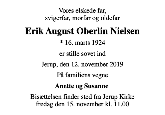 <p>Vores elskede far, svigerfar, morfar og oldefar<br />Erik August Oberlin Nielsen<br />* 16. marts 1924<br />er stille sovet ind<br />Jerup, den 12. november 2019<br />På familiens vegne<br />Anette og Susanne<br />Bisættelsen finder sted fra Jerup Kirke fredag den 15. november kl. 11.00</p>