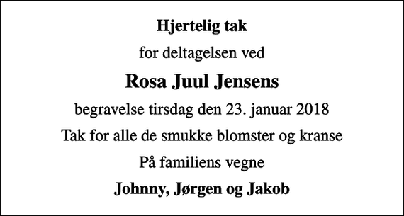 <p>Hjertelig tak<br />for deltagelsen ved<br />Rosa Juul Jensens<br />begravelse tirsdag den 23. januar 2018<br />Tak for alle de smukke blomster og kranse<br />På familiens vegne<br />Johnny, Jørgen og Jakob</p>