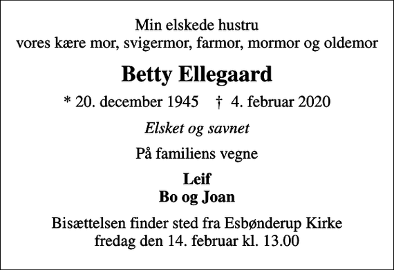 <p>Min elskede hustru vores kære mor, svigermor, farmor, mormor og oldemor<br />Betty Ellegaard<br />* 20. december 1945 ✝ 4. februar 2020<br />Elsket og savnet<br />På familiens vegne<br />Leif Bo og Joan<br />Bisættelsen finder sted fra Esbønderup Kirke fredag den 14. februar kl. 13.00</p>
