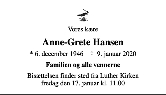 <p>Vores kære<br />Anne-Grete Hansen<br />* 6. december 1946 ✝ 9. januar 2020<br />Familien og alle vennerne<br />Bisættelsen finder sted fra Luther Kirken fredag den 17. januar kl. 11.00</p>