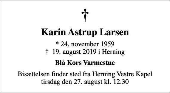 <p>Karin Astrup Larsen<br />* 24. november 1959<br />✝ 19. august 2019 i Herning<br />Blå Kors Varmestue<br />Bisættelsen finder sted fra Herning Vestre Kapel tirsdag den 27. august kl. 12.30</p>