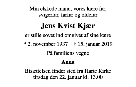 <p>Min elskede mand, vores kære far, svigerfar, farfar og oldefar<br />Jens Kvist Kjær<br />er stille sovet ind omgivet af sine kære<br />* 2. november 1937 ✝ 15. januar 2019<br />På familiens vegne<br />Anna<br />Bisættelsen finder sted fra Harte Kirke tirsdag den 22. januar kl. 13.00</p>
