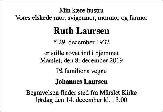 <p>Min kære hustru Vores elskede mor, svigermor, mormor og farmor<br />Ruth Laursen<br />* 29. december 1932<br />er stille sovet ind i hjemmet Mårslet, den 8. december 2019<br />På familiens vegne<br />Johannes Laursen<br />Begravelsen finder sted fra Mårslet Kirke lørdag den 14. december kl. 13.00</p>
