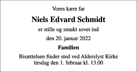 <p>Vores kære far<br />Niels Edvard Schmidt<br />er stille og smukt sovet ind<br />den 20. januar 2022<br />Familien<br />Bisættelsen finder sted ved Alderslyst Kirke tirsdag den 1. februar kl. 13.00</p>