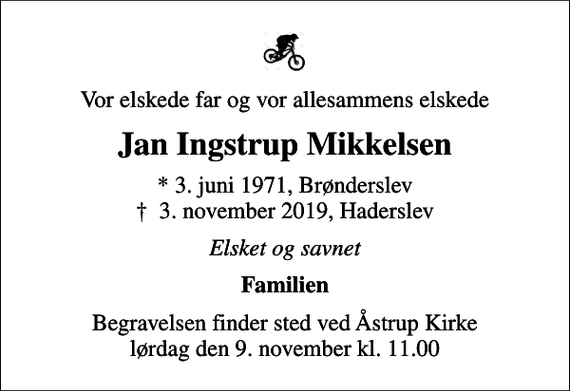 <p>Vor elskede far og vor allesammens elskede<br />Jan Ingstrup Mikkelsen<br />* 3. juni 1971, Brønderslev<br />✝ 3. november 2019, Haderslev<br />Elsket og savnet<br />Familien<br />Begravelsen finder sted ved Åstrup Kirke lørdag den 9. november kl. 11.00</p>
