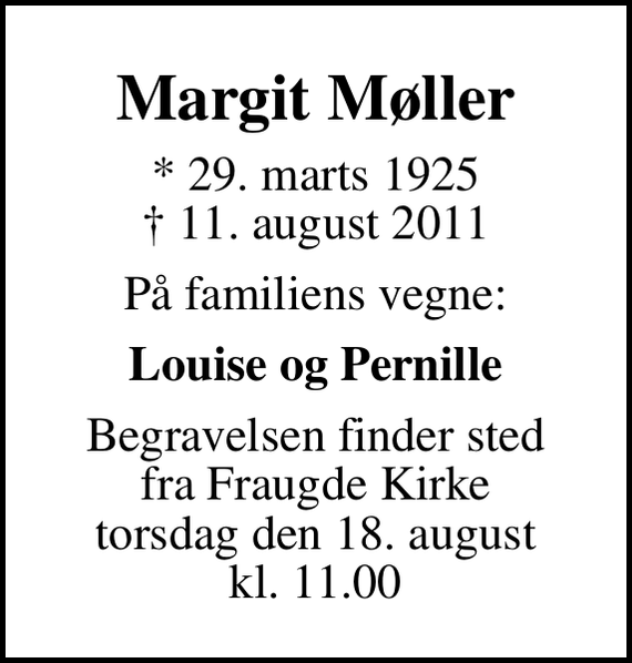 <p>Margit Møller<br />* 29. marts 1925<br />✝ 11. august 2011<br />På familiens vegne:<br />Louise og Pernille<br />Begravelsen finder sted fra Fraugde Kirke torsdag den 18. august kl. 11.00</p>