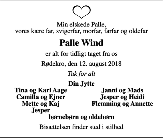 <p>Min elskede Palle, vores kære far, svigerfar, morfar, farfar og oldefar<br />Palle Wind<br />er alt for tidligt taget fra os<br />Rødekro, den 12. august 2018<br />Tak for alt<br />Din Jytte<br />Tina og Karl Aage<br />Janni og Mads<br />Camilla og Ejner<br />Jesper og Heidi<br />Mette og Kaj<br />Flemming og Annette<br />Jesper<br />Bisættelsen finder sted i stilhed</p>