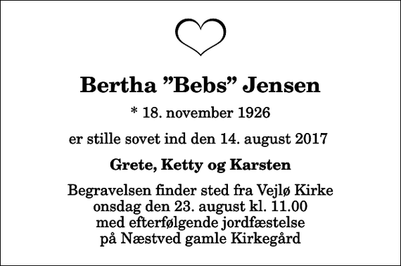 <p>Bertha Bebs Jensen<br />* 18. november 1926<br />er stille sovet ind den 14. august 2017<br />Grete, Ketty og Karsten<br />Begravelsen finder sted fra Vejlø Kirke onsdag den 23. august kl. 11.00 med efterfølgende jordfæstelse på Næstved gamle Kirkegård</p>