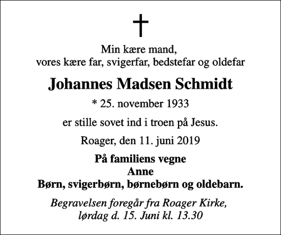 <p>Min kære mand, vores kære far, svigerfar, bedstefar og oldefar<br />Johannes Madsen Schmidt<br />* 25. november 1933<br />er stille sovet ind i troen på Jesus.<br />Roager, den 11. juni 2019<br />På familiens vegne Anne Børn, svigerbørn, børnebørn og oldebarn.<br />Begravelsen foregår fra Roager Kirke, lørdag d. 15. Juni kl. 13.30</p>