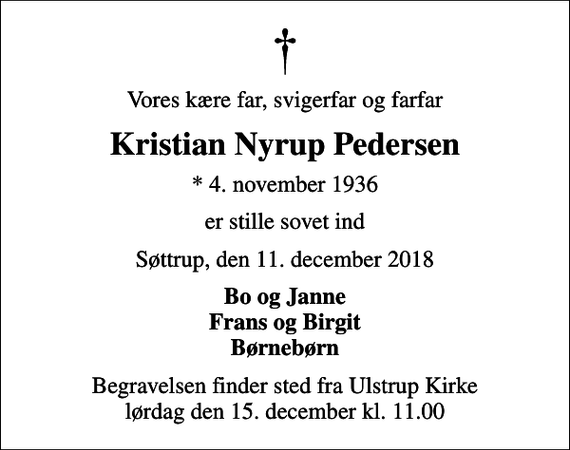 <p>Vores kære far, svigerfar og farfar<br />Kristian Nyrup Pedersen<br />* 4. november 1936<br />er stille sovet ind<br />Søttrup, den 11. december 2018<br />Bo og Janne Frans og Birgit Børnebørn<br />Begravelsen finder sted fra Ulstrup Kirke lørdag den 15. december kl. 11.00</p>