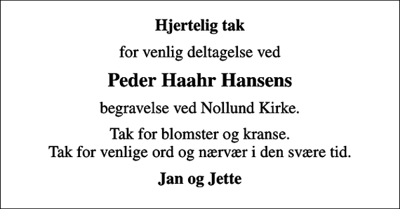 <p>Hjertelig tak<br />for venlig deltagelse ved<br />Peder Haahr Hansens<br />begravelse ved Nollund Kirke.<br />Tak for blomster og kranse. Tak for venlige ord og nærvær i den svære tid.<br />Jan og Jette</p>