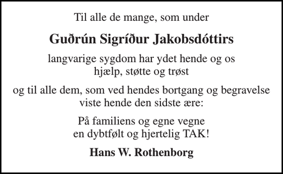 <p>Til alle de mange, som under<br />Guðrún Sigríður Jakobsdóttirs<br />langvarige sygdom har ydet hende og os hjælp, støtte og trøst<br />og til alle dem, som ved hendes bortgang og begravelse viste hende den sidste ære:<br />På familiens og egne vegne en dybtfølt og hjertelig TAK!<br />Hans W. Rothenborg</p>