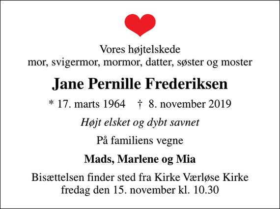 <p>Vores højtelskede mor, svigermor, mormor, datter, søster og moster<br />Jane Pernille Frederiksen<br />* 17. marts 1964 ✝ 8. november 2019<br />Højt elsket og dybt savnet<br />På familiens vegne<br />Mads, Marlene og Mia<br />Bisættelsen har fundet sted<br />Tusinde tak for de mange smukke blomster og kærlig omsorg i denne svære tid</p>