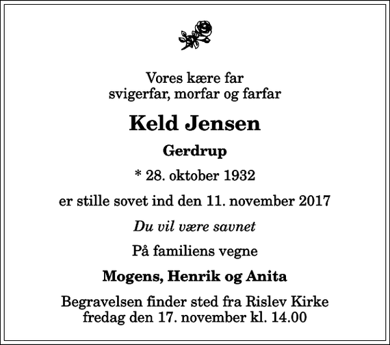 <p>Vores kære far svigerfar, morfar og farfar<br />Keld Jensen<br />Gerdrup<br />* 28. oktober 1932<br />er stille sovet ind den 11. november 2017<br />Du vil være savnet<br />På familiens vegne<br />Mogens, Henrik og Anita<br />Begravelsen finder sted fra Rislev Kirke fredag den 17. november kl. 14.00</p>