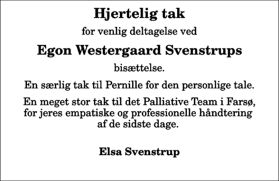 <p>Hjertelig tak<br />for venlig deltagelse ved<br />Egon Westergaard Svenstrups<br />bisættelse.<br />En særlig tak til Pernille for den personlige tale.<br />En meget stor tak til det Palliative Team i Farsø, for jeres empatiske og professionelle håndtering af de sidste dage.<br />Elsa Svenstrup</p>