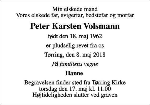 <p>Min elskede mand Vores elskede far, svigerfar, bedstefar og morfar<br />Peter Karsten Volsmann<br />født den 18. maj 1962<br />er pludselig revet fra os<br />Tørring, den 8. maj 2018<br />På familiens vegne<br />Hanne<br />Begravelsen finder sted fra Tørring Kirke torsdag den 17. maj kl. 11.00 Højtideligheden slutter ved graven</p>