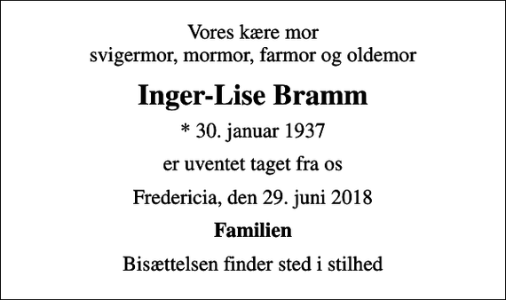 <p>Vores kære mor svigermor, mormor, farmor og oldemor<br />Inger-Lise Bramm<br />* 30. januar 1937<br />er uventet taget fra os<br />Fredericia, den 29. juni 2018<br />Familien<br />Bisættelsen finder sted i stilhed</p>