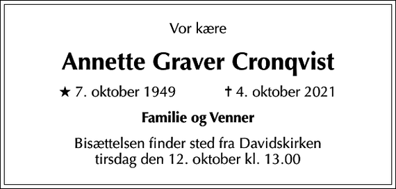 <p>Vor kære<br />Annette Graver Cronqvist<br />* 7. oktober 1949 ✝ 4. oktober 2021<br />Familie og Venner<br />Bisættelsen finder sted fra Davidskirken tirsdag den 12. oktober kl. 13.00</p>