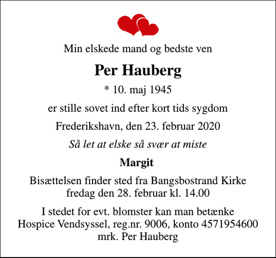 <p>Min elskede mand og bedste ven<br />Per Hauberg<br />* 10. maj 1945<br />er stille sovet ind efter kort tids sygdom<br />Frederikshavn, den 23. februar 2020<br />Så let at elske så svær at miste<br />Margit<br />Bisættelsen finder sted fra Bangsbostrand Kirke fredag den 28. februar kl. 14.00<br />I stedet for evt. blomster kan man betænke<br />Hospice Vendsyssel reg.nr.9006,konto4571954600mrk. Per<br />Hauberg</p>