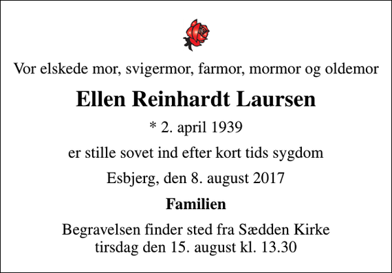 <p>Vor elskede mor, svigermor, farmor, mormor og oldemor<br />Ellen Reinhardt Laursen<br />* 2. april 1939<br />er stille sovet ind efter kort tids sygdom<br />Esbjerg, den 8. august 2017<br />Familien<br />Begravelsen finder sted fra Sædden Kirke tirsdag den 15. august kl. 13.30</p>