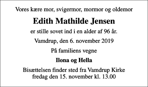 <p>Vores kære mor, svigermor, mormor og oldemor<br />Edith Mathilde Jensen<br />er stille sovet ind i en alder af 96 år.<br />Vamdrup, den 6. november 2019<br />På familiens vegne<br />Ilona og Hella<br />Bisættelsen finder sted fra Vamdrup Kirke fredag den 15. november kl. 13.00</p>