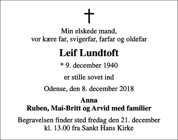 <p>Min elskede mand, vor kære far, svigerfar, farfar og oldefar<br />Leif Lundtoft<br />* 9. december 1940<br />er stille sovet ind<br />Odense, den 8. december 2018<br />Anna Ruben, Mai-Britt og Arvid med familier<br />Begravelsen finder sted fredag den 21. december kl. 13.00 fra Sankt Hans Kirke</p>