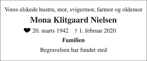 <p>Vores elskede hustru, mor, svigermor, farmor og oldemor<br />Mona Klitgaard Nielsen<br />​ 20. marts 1942​ †​ 1. februar 2020<br />Familien<br />Begravelsen har fundet sted</p>