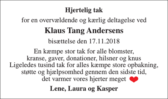 <p>Hjertelig tak<br />for en overvældende og kærlig deltagelse ved<br />Klaus Tang Andersens<br />bisættelse den 17.11.2018<br />En kæmpe stor tak for alle blomster, kranse, gaver, donationer, hilsner og knus Ligeledes tusind tak for alles kæmpe store opbakning, støtte og hjælpsomhed gennem den sidste tid, det varmer vores hjerter meget<br />Lene, Laura og Kasper</p>