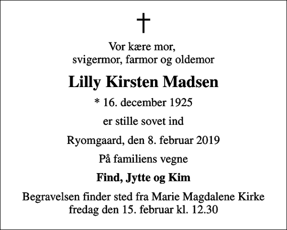 <p>Vor kære mor, svigermor, farmor og oldemor<br />Lilly Kirsten Madsen<br />* 16. december 1925<br />er stille sovet ind<br />Ryomgaard, den 8. februar 2019<br />På familiens vegne<br />Find, Jytte og Kim<br />Begravelsen finder sted fra Marie Magdalene Kirke fredag den 15. februar kl. 12.30</p>
