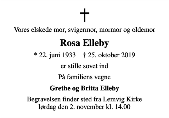 <p>Vores elskede mor, svigermor, mormor og oldemor<br />Rosa Elleby<br />* 22. juni 1933 ✝ 25. oktober 2019<br />er stille sovet ind<br />På familiens vegne<br />Grethe og Britta Elleby<br />Begravelsen finder sted fra Lemvig Kirke lørdag den 2. november kl. 14.00</p>