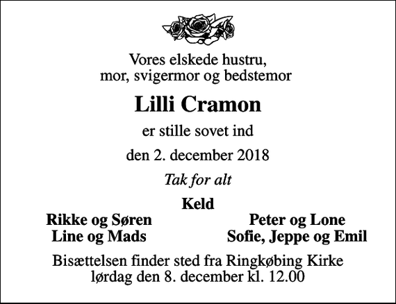 <p>Vores elskede hustru, mor, svigermor og bedstemor<br />Lilli Cramon<br />er stille sovet ind<br />den 2. december 2018<br />Tak for alt<br />Keld<br />Rikke og Søren<br />Peter og Lone<br />Line og Mads<br />Sofie, Jeppe og Emil<br />Bisættelsen finder sted fra Ringkøbing Kirke lørdag den 8. december kl. 12.00</p>