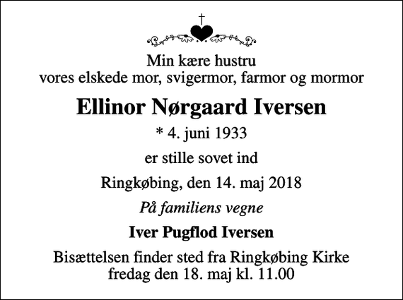 <p>Min kære hustru vores elskede mor, svigermor, farmor og mormor<br />Ellinor Nørgaard Iversen<br />* 4. juni 1933<br />er stille sovet ind<br />Ringkøbing, den 14. maj 2018<br />På familiens vegne<br />Iver Pugflod Iversen<br />Bisættelsen finder sted fra Ringkøbing Kirke fredag den 18. maj kl. 11.00</p>