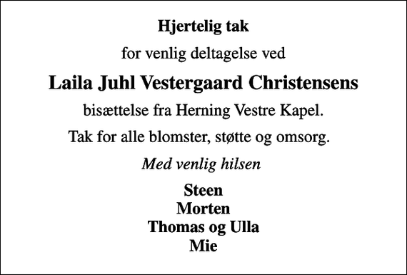 <p>Hjertelig tak<br />for venlig deltagelse ved<br />Laila Juhl Vestergaard Christensens<br />bisættelse fra Herning Vestre Kapel.<br />Tak for alle blomster, støtte og omsorg.<br />Med venlig hilsen<br />Steen Morten Thomas og Ulla Mie</p>