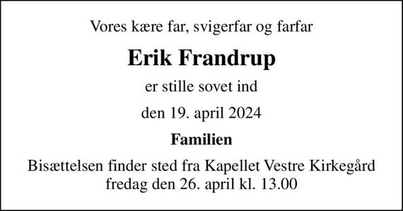 Vores kære far, svigerfar og farfar
Erik Frandrup
er stille sovet ind
den 19. april 2024
Familien
Bisættelsen finder sted fra Kapellet Vestre Kirkegård  fredag den 26. april kl. 13.00