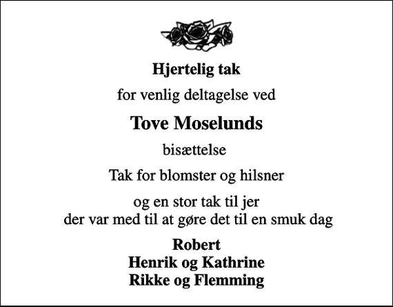 <p>Hjertelig tak<br />for venlig deltagelse ved<br />Tove Moselunds<br />bisættelse<br />Tak for blomster og hilsner<br />og en stor tak til jer der var med til at gøre det til en smuk dag<br />Robert Henrik og Kathrine Rikke og Flemming</p>