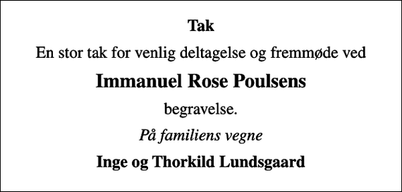 <p>Tak<br />En stor tak for venlig deltagelse og fremmøde ved<br />Immanuel Rose Poulsens<br />begravelse.<br />På familiens vegne<br />Inge og Thorkild Lundsgaard</p>