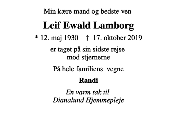 <p>Min kære mand og bedste ven<br />Leif Ewald Lamborg<br />* 12. maj 1930 ✝ 17. oktober 2019<br />er taget på sin sidste rejse mod stjernerne<br />På hele familiens vegne<br />Randi<br />En varm tak til Dianalund Hjemmepleje</p>