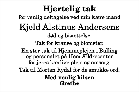 <p>Hjertelig tak<br />for venlig deltagelse ved min kære mand<br />Kjeld Alstinus Andersens<br />død og bisættelse.<br />Tak for kranse og blomster.<br />En stor tak til Hjemmeplejen i Balling og personalet på Hem Ældrecenter for jeres kærlige pleje og omsorg.<br />Tak til Morten Rydal for de smukke ord.<br />Med venlig hilsen Grethe</p>