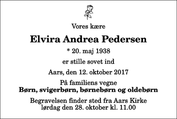 <p>Vores kære<br />Elvira Andrea Pedersen<br />* 20. maj 1938<br />er stille sovet ind<br />Aars, den 12. oktober 2017<br />På familiens vegne<br />Børn, svigerbørn, børnebørn og oldebørn<br />Begravelsen finder sted fra Aars Kirke lørdag den 28. oktober kl. 11.00</p>
