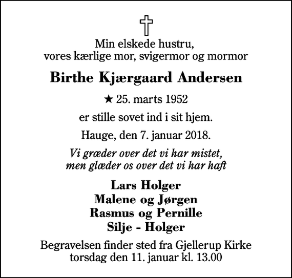 <p>Min elskede hustru, vores kærlige mor, svigermor og mormor<br />Birthe Kjærgaard Andersen<br />* 25. marts 1952<br />er stille sovet ind i sit hjem.<br />Hauge, den 7. januar 2018.<br />Vi græder over det vi har mistet, men glæder os over det vi har haft<br />Lars Holger Malene og Jørgen Rasmus og Pernille Silje - Holger<br />Begravelsen finder sted fra Gjellerup Kirke torsdag den 11. januar kl. 13.00</p>