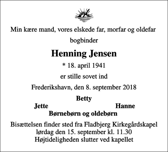 <p>Min kære mand, vores elskede far, morfar og oldefar<br />bogbinder<br />Henning Jensen<br />* 18. april 1941<br />er stille sovet ind<br />Frederikshavn, den 8. september 2018<br />Betty<br />Jette<br />Hanne<br />Bisættelsen finder sted fra Fladbjerg Kirkegårdskapel lørdag den 15. september kl. 11.30 Højtideligheden slutter ved kapellet</p>