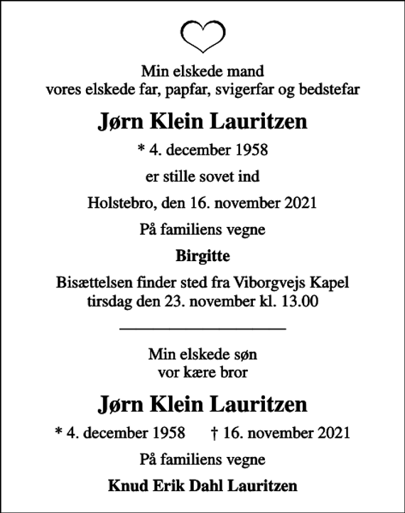 <p>Min elskede mand vores elskede far, papfar, svigerfar og bedstefar<br />Jørn Klein Lauritzen<br />* 4. december 1958<br />er stille sovet ind<br />Holstebro, den 16. november 2021<br />På familiens vegne<br />Birgitte<br />Bisættelsen finder sted fra Viborgvejs Kapel tirsdag den 23. november kl. 13.00<br />Min elskede søn vor kære bror<br />Jørn Klein Lauritzen<br />* 4. december 1958 16. november 2021<br />På familiens vegne<br />Knud Erik Dahl Lauritzen</p>