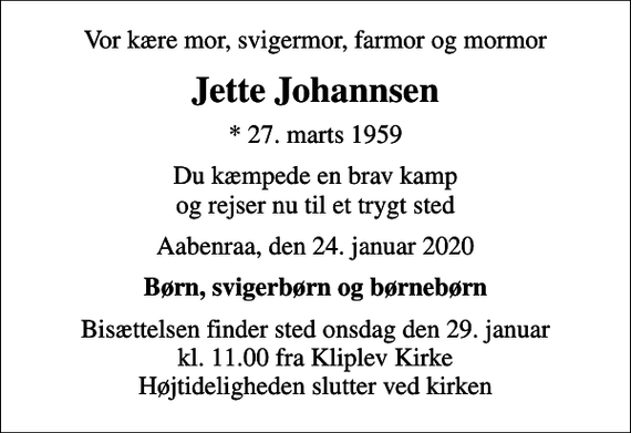 <p>Vor kære mor, svigermor, farmor og mormor<br />Jette Johannsen<br />* 27. marts 1959<br />Du kæmpede en brav kamp og rejser nu til et trygt sted<br />Aabenraa, den 24. januar 2020<br />Børn, svigerbørn og børnebørn<br />Bisættelsen finder sted onsdag den 29. januar kl. 11.00 fra Kliplev Kirke Højtideligheden slutter ved kirken</p>